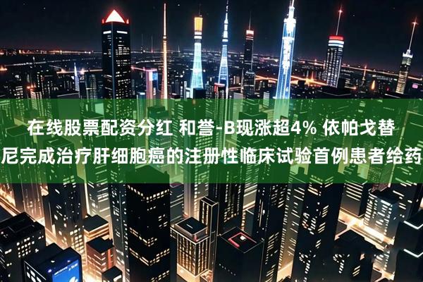 在线股票配资分红 和誉-B现涨超4% 依帕戈替尼完成治疗肝细胞癌的注册性临床试验首例患者给药