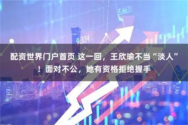 配资世界门户首页 这一回，王欣瑜不当“淡人”！面对不公，她有资格拒绝握手