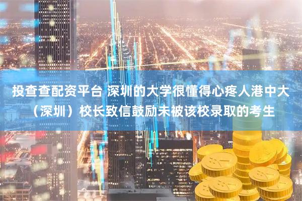 投查查配资平台 深圳的大学很懂得心疼人港中大（深圳）校长致信鼓励未被该校录取的考生