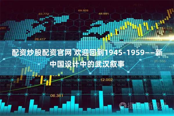 配资炒股配资官网 欢迎回到1945-1959——新中国设计中的武汉叙事