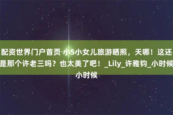 配资世界门户首页 小S小女儿旅游晒照，天哪！这还是那个许老三吗？也太美了吧！_Lily_许雅钧_小时候