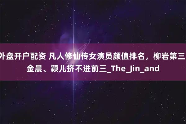 外盘开户配资 凡人修仙传女演员颜值排名，柳岩第三，金晨、颖儿挤不进前三_The_Jin_and