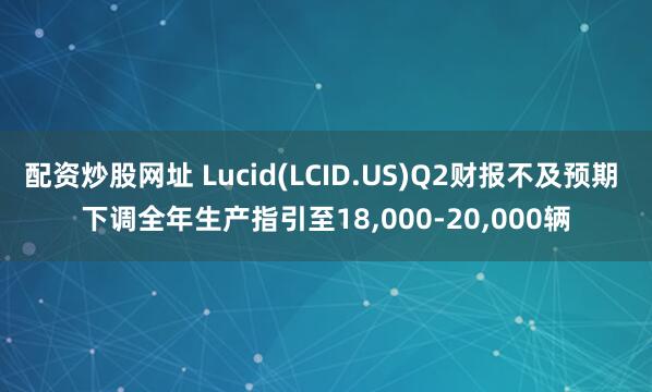 配资炒股网址 Lucid(LCID.US)Q2财报不及预期 下调全年生产指引至18,000-20,000辆