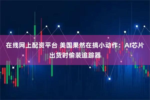 在线网上配资平台 美国果然在搞小动作：AI芯片出货时偷装追踪器