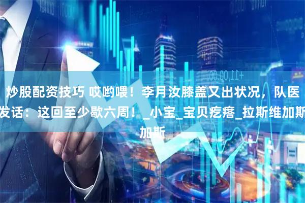 炒股配资技巧 哎哟喂！李月汝膝盖又出状况，队医发话：这回至少歇六周！_小宝_宝贝疙瘩_拉斯维加斯