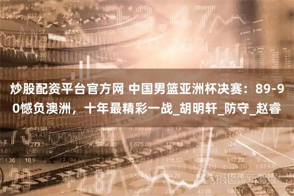 炒股配资平台官方网 中国男篮亚洲杯决赛：89-90憾负澳洲，十年最精彩一战_胡明轩_防守_赵睿