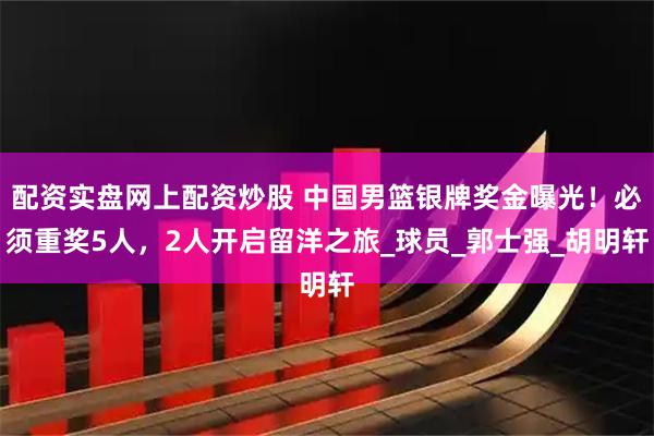 配资实盘网上配资炒股 中国男篮银牌奖金曝光！必须重奖5人，2人开启留洋之旅_球员_郭士强_胡明轩