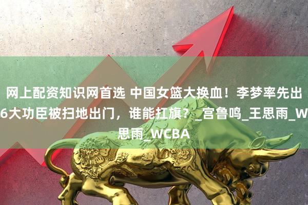 网上配资知识网首选 中国女篮大换血！李梦率先出局，6大功臣被扫地出门，谁能扛旗？_宫鲁鸣_王思雨_WCBA