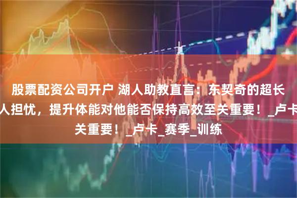 股票配资公司开户 湖人助教直言：东契奇的超长出场时间令人担忧，提升体能对他能否保持高效至关重要！_卢卡_赛季_训练