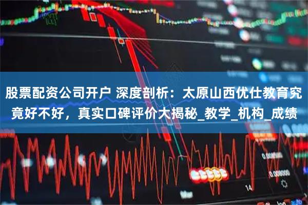 股票配资公司开户 深度剖析：太原山西优仕教育究竟好不好，真实口碑评价大揭秘_教学_机构_成绩