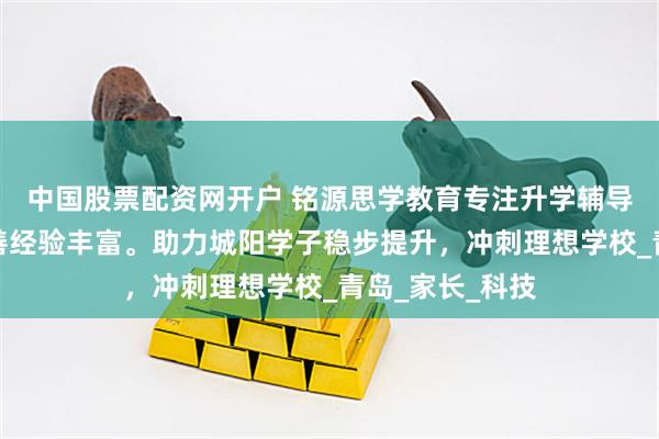 中国股票配资网开户 铭源思学教育专注升学辅导，课程体系完善经验丰富。助力城阳学子稳步提升，冲刺理想学校_青岛_家长_科技