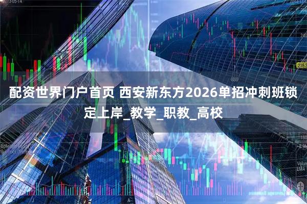 配资世界门户首页 西安新东方2026单招冲刺班锁定上岸_教学_职教_高校