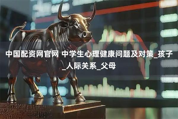 中国配资网官网 中学生心理健康问题及对策_孩子_人际关系_父母