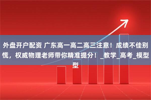 外盘开户配资 广东高一高二高三注意！成绩不佳别慌，权威物理老师带你精准提分！_教学_高考_模型