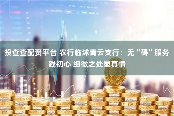 投查查配资平台 农行临沭青云支行：无“碍”服务践初心 细微之处显真情