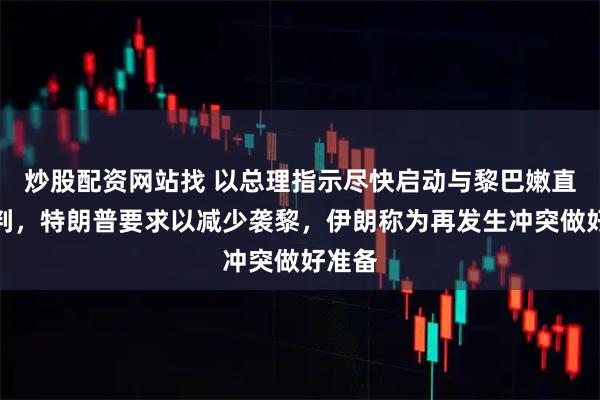 炒股配资网站找 以总理指示尽快启动与黎巴嫩直接谈判，特朗普要求以减少袭黎，伊朗称为再发生冲突做好准备