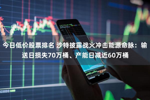 今日低价股票排名 沙特披露战火冲击能源命脉：输送日损失70万桶、产能日减近60万桶
