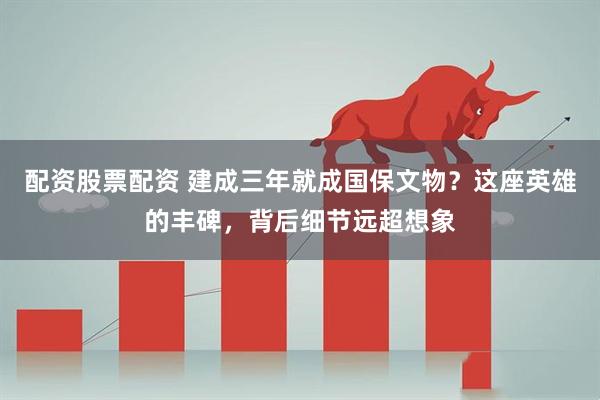 配资股票配资 建成三年就成国保文物？这座英雄的丰碑，背后细节远超想象