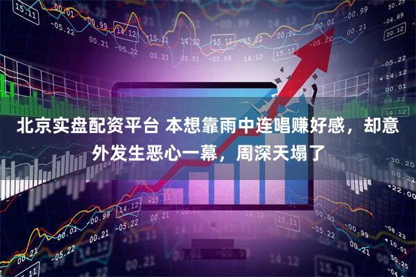 北京实盘配资平台 本想靠雨中连唱赚好感，却意外发生恶心一幕，周深天塌了