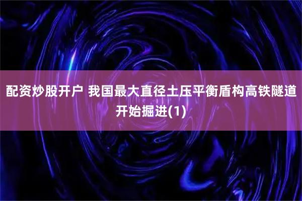 配资炒股开户 我国最大直径土压平衡盾构高铁隧道开始掘进(1)