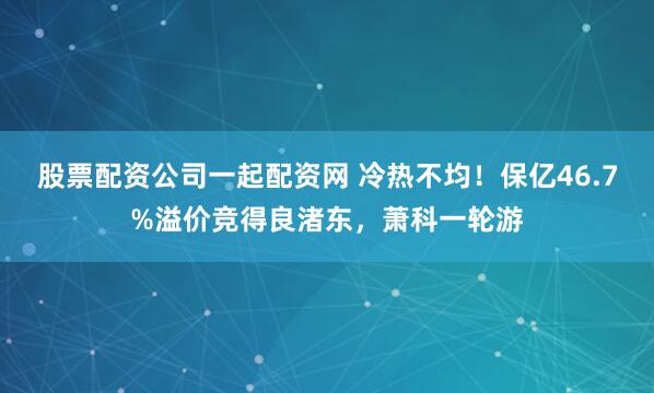 股票配资公司一起配资网 冷热不均！保亿46.7%溢价竞得良渚东，萧科一轮游
